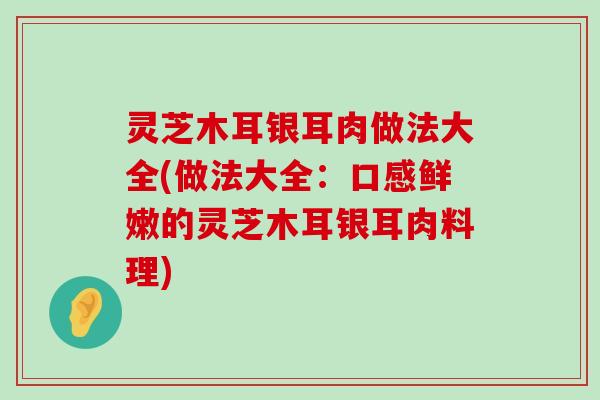 灵芝木耳银耳肉做法大全(做法大全：口感鲜嫩的灵芝木耳银耳肉料理)