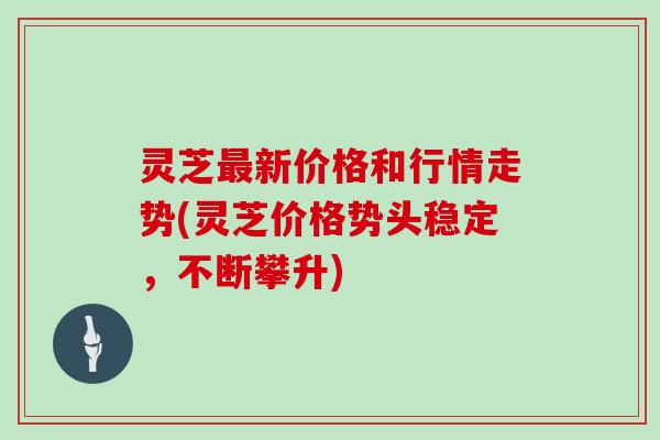 灵芝新价格和行情走势(灵芝价格势头稳定，不断攀升)