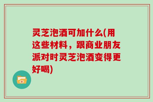 灵芝泡酒可加什么(用这些材料，跟商业朋友派对时灵芝泡酒变得更好喝)