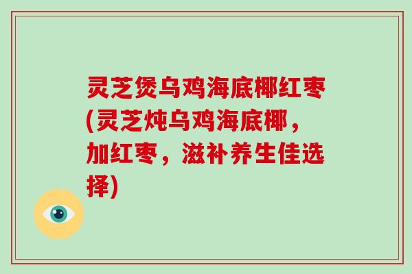 灵芝煲乌鸡海底椰红枣(灵芝炖乌鸡海底椰，加红枣，滋补养生佳选择)