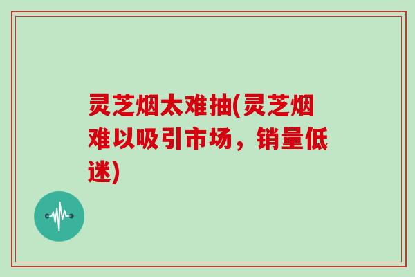 灵芝烟太难抽(灵芝烟难以吸引市场，销量低迷)