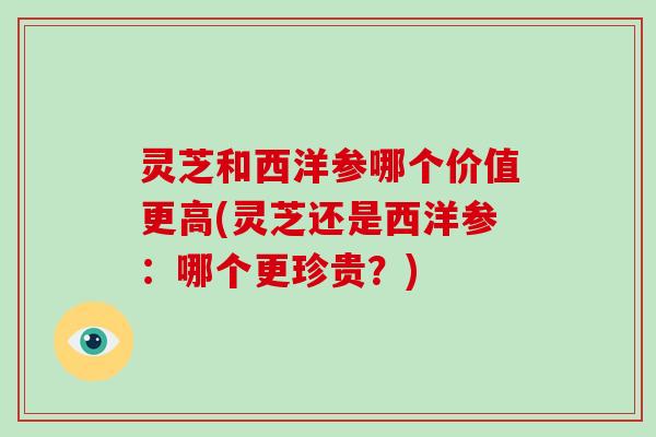 灵芝和西洋参哪个价值更高(灵芝还是西洋参：哪个更珍贵？)