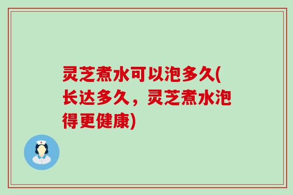 灵芝煮水可以泡多久(长达多久，灵芝煮水泡得更健康)