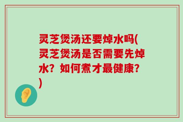 灵芝煲汤还要焯水吗(灵芝煲汤是否需要先焯水？如何煮才健康？)