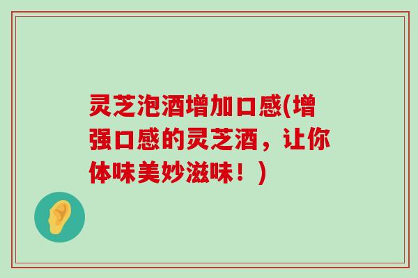 灵芝泡酒增加口感(增强口感的灵芝酒，让你体味美妙滋味！)