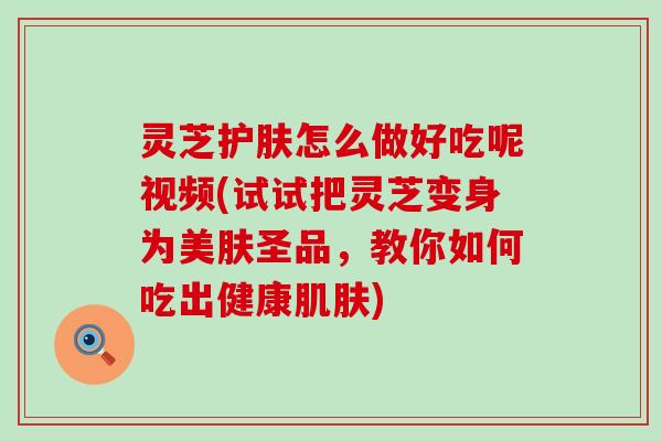 灵芝护肤怎么做好吃呢视频(试试把灵芝变身为美肤圣品，教你如何吃出健康)