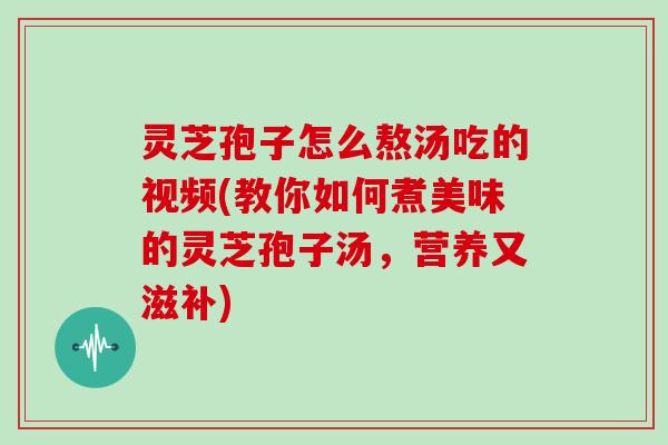 灵芝孢子怎么熬汤吃的视频(教你如何煮美味的灵芝孢子汤，营养又滋补)