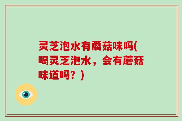 灵芝泡水有蘑菇味吗(喝灵芝泡水，会有蘑菇味道吗？)