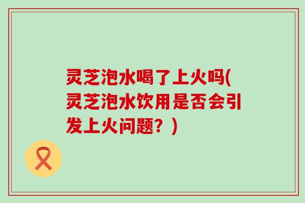 灵芝泡水喝了上火吗(灵芝泡水饮用是否会引发上火问题？)