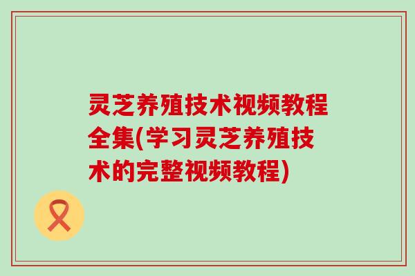 灵芝养殖技术视频教程全集(学习灵芝养殖技术的完整视频教程)