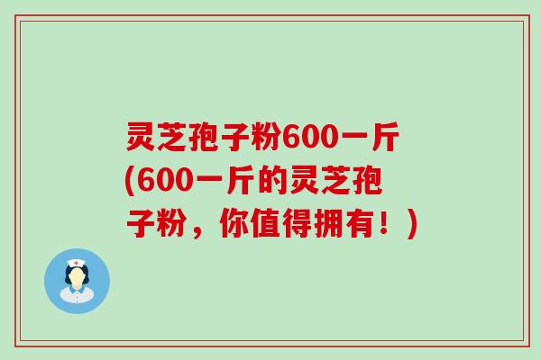 灵芝孢子粉600一斤(600一斤的灵芝孢子粉，你值得拥有！)