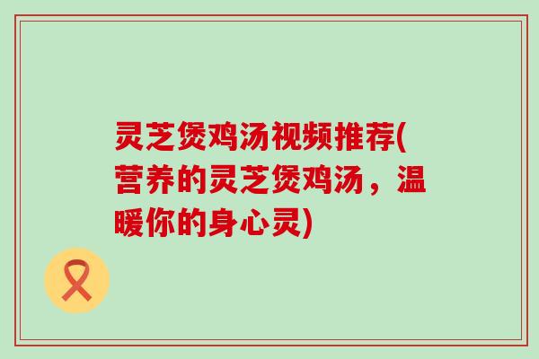 灵芝煲鸡汤视频推荐(营养的灵芝煲鸡汤，温暖你的身心灵)