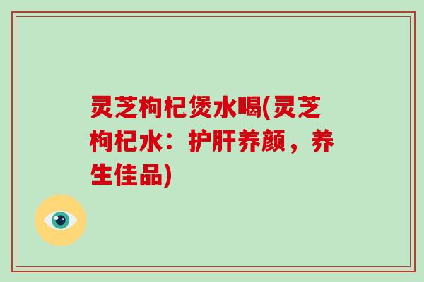 灵芝枸杞煲水喝(灵芝枸杞水：养颜，养生佳品)