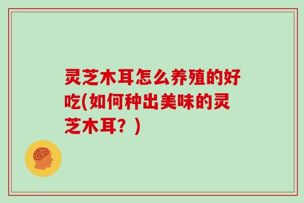 灵芝木耳怎么养殖的好吃(如何种出美味的灵芝木耳？)