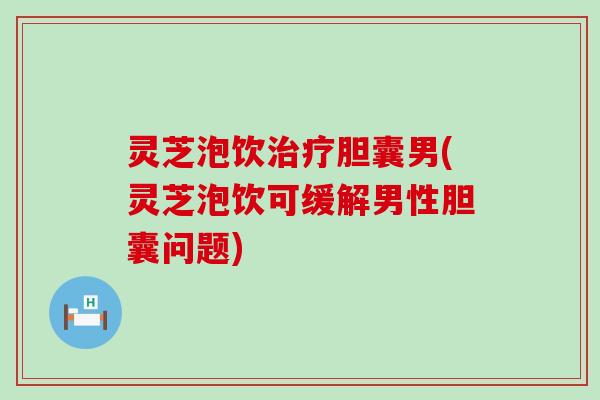 灵芝泡饮胆囊男(灵芝泡饮可缓解男性胆囊问题)