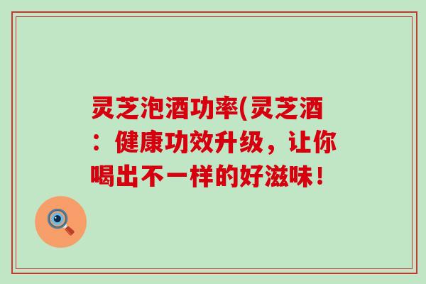 灵芝泡酒功率(灵芝酒：健康功效升级，让你喝出不一样的好滋味！