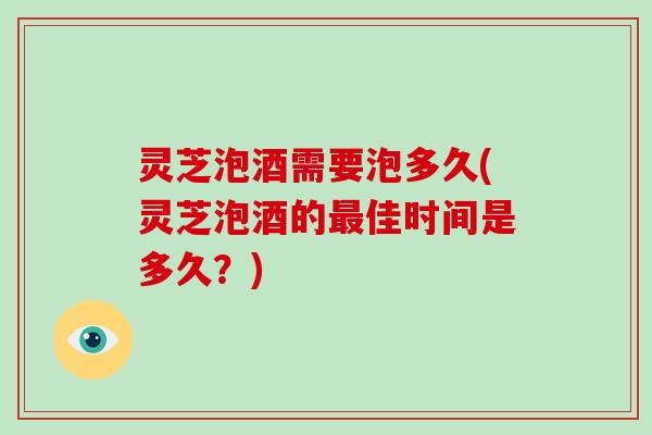 灵芝泡酒需要泡多久(灵芝泡酒的佳时间是多久？)