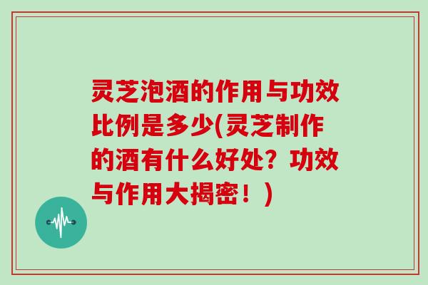 灵芝泡酒的作用与功效比例是多少(灵芝制作的酒有什么好处？功效与作用大揭密！)