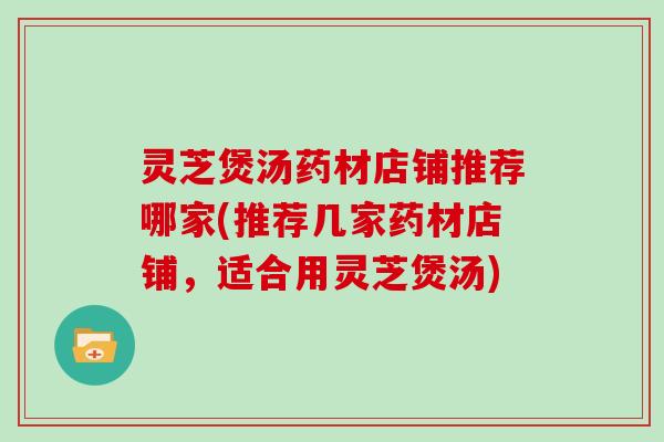 灵芝煲汤药材店铺推荐哪家(推荐几家药材店铺，适合用灵芝煲汤)