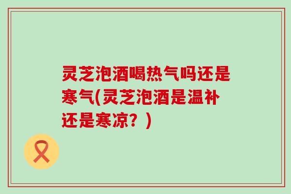 灵芝泡酒喝热气吗还是寒气(灵芝泡酒是温补还是寒凉？)