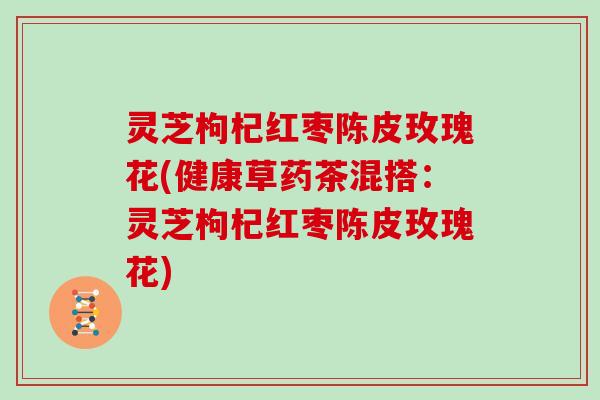 灵芝枸杞红枣陈皮玫瑰花(健康草药茶混搭：灵芝枸杞红枣陈皮玫瑰花)