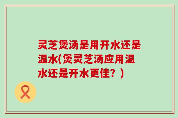 灵芝煲汤是用开水还是温水(煲灵芝汤应用温水还是开水更佳？)