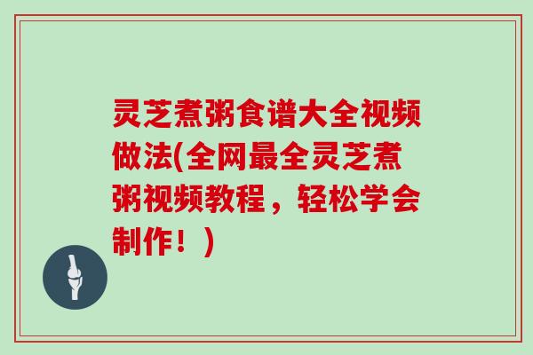 灵芝煮粥食谱大全视频做法(全网全灵芝煮粥视频教程，轻松学会制作！)