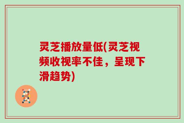 灵芝播放量低(灵芝视频收视率不佳，呈现下滑趋势)