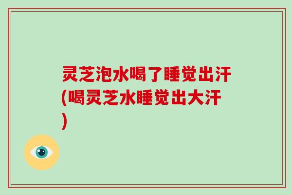 灵芝泡水喝了睡觉出汗(喝灵芝水睡觉出大汗)