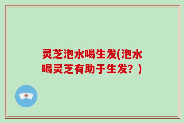 灵芝泡水喝生发(泡水喝灵芝有助于生发？)