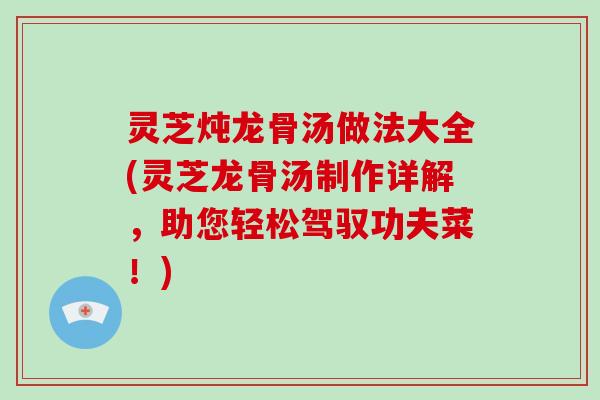 灵芝炖龙骨汤做法大全(灵芝龙骨汤制作详解，助您轻松驾驭功夫菜！)