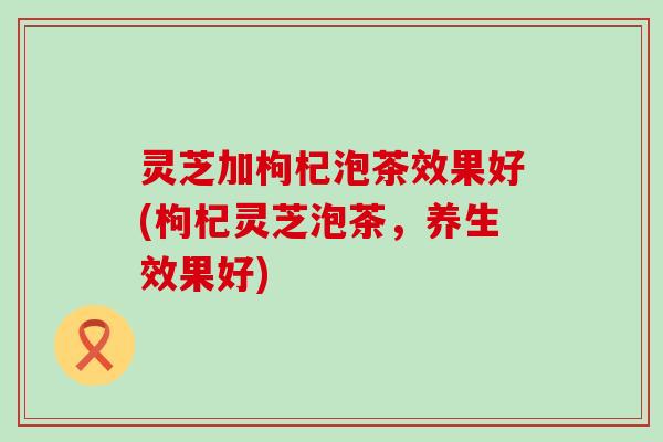 灵芝加枸杞泡茶效果好(枸杞灵芝泡茶，养生效果好)