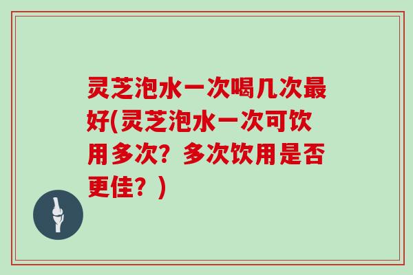 灵芝泡水一次喝几次好(灵芝泡水一次可饮用多次？多次饮用是否更佳？)