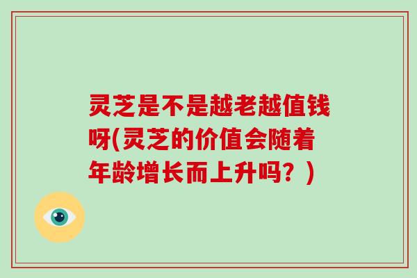 灵芝是不是越老越值钱呀(灵芝的价值会随着年龄增长而上升吗？)