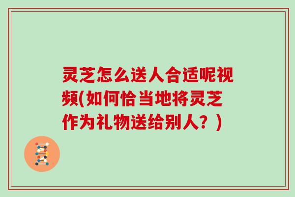 灵芝怎么送人合适呢视频(如何恰当地将灵芝作为礼物送给别人？)