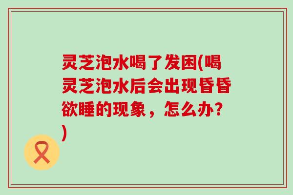 灵芝泡水喝了发困(喝灵芝泡水后会出现昏昏欲睡的现象，怎么办？)