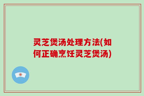 灵芝煲汤处理方法(如何正确烹饪灵芝煲汤)