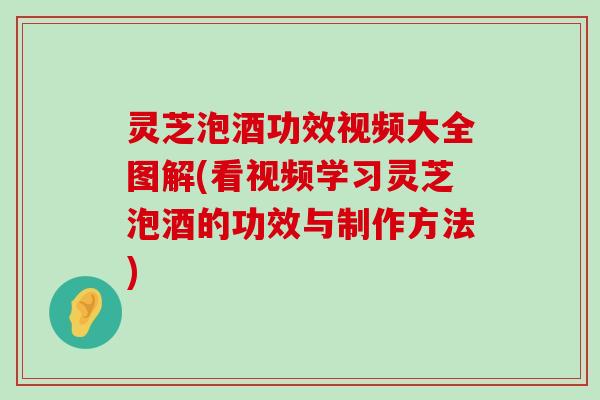 灵芝泡酒功效视频大全图解(看视频学习灵芝泡酒的功效与制作方法)