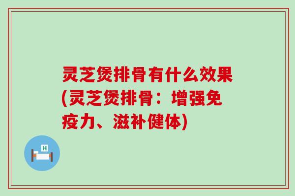 灵芝煲排骨有什么效果(灵芝煲排骨：增强免疫力、滋补健体)