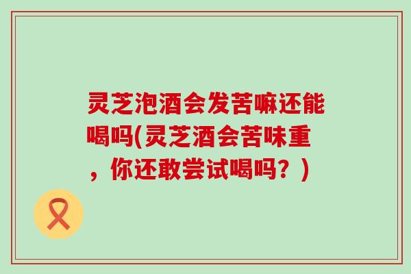 灵芝泡酒会发苦嘛还能喝吗(灵芝酒会苦味重，你还敢尝试喝吗？)