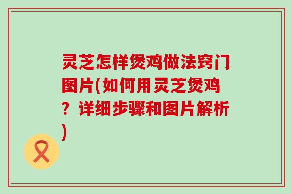 灵芝怎样煲鸡做法窍门图片(如何用灵芝煲鸡？详细步骤和图片解析)