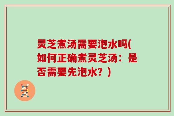 灵芝煮汤需要泡水吗(如何正确煮灵芝汤：是否需要先泡水？)