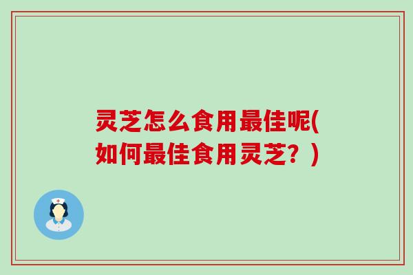 灵芝怎么食用佳呢(如何佳食用灵芝？)