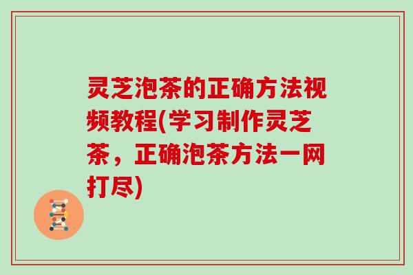 灵芝泡茶的正确方法视频教程(学习制作灵芝茶，正确泡茶方法一网打尽)