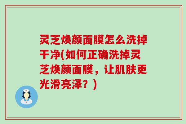 灵芝焕颜面膜怎么洗掉干净(如何正确洗掉灵芝焕颜面膜，让更光滑亮泽？)