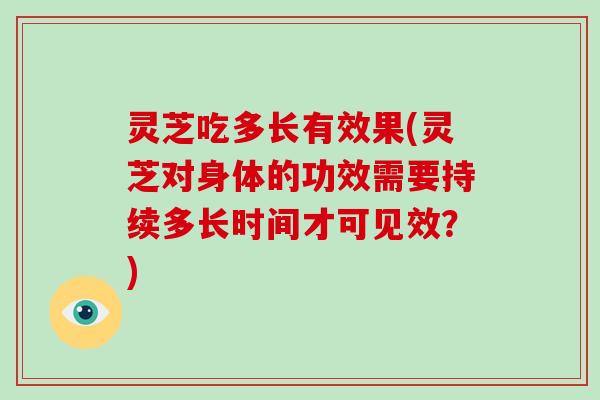 灵芝吃多长有效果(灵芝对身体的功效需要持续多长时间才可见效？)