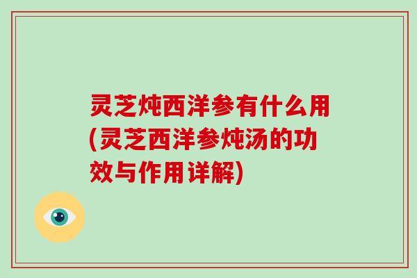 灵芝炖西洋参有什么用(灵芝西洋参炖汤的功效与作用详解)