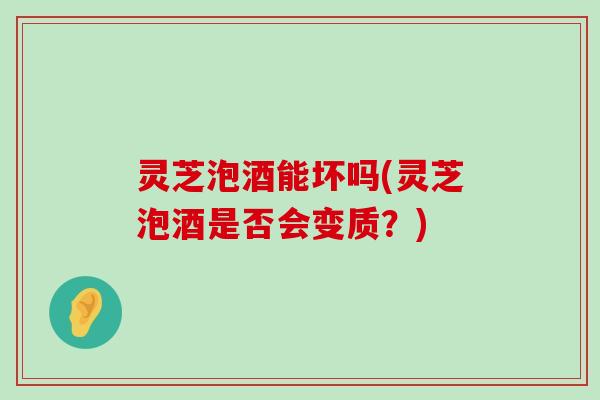 灵芝泡酒能坏吗(灵芝泡酒是否会变质？)