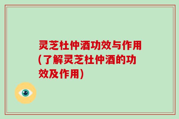 灵芝杜仲酒功效与作用(了解灵芝杜仲酒的功效及作用)