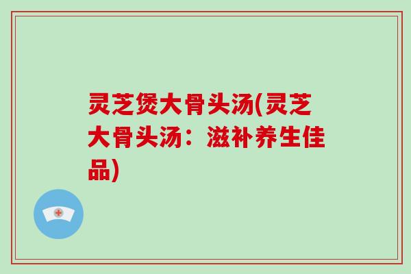 灵芝煲大骨头汤(灵芝大骨头汤：滋补养生佳品)